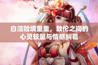 白洁险境重重，敌伦之间的心灵较量与情感纠葛