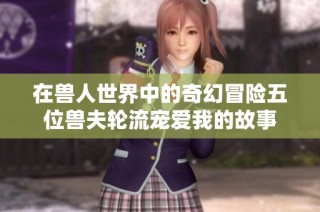 在兽人世界中的奇幻冒险五位兽夫轮流宠爱我的故事