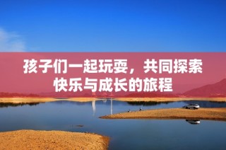 孩子们一起玩耍，共同探索快乐与成长的旅程