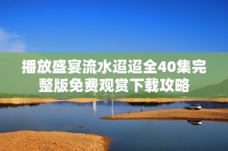 播放盛宴流水迢迢全40集完整版免费观赏下载攻略