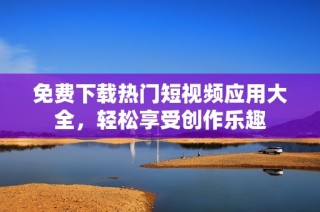 免费下载热门短视频应用大全，轻松享受创作乐趣