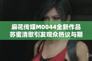 麻花传媒M0044全新作品苏蜜清歌引发观众热议与期待