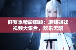 好赛季精彩回顾：麻辣姐妹视频大集合，欢乐无限