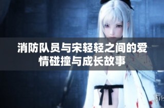 消防队员与宋轻轻之间的爱情碰撞与成长故事