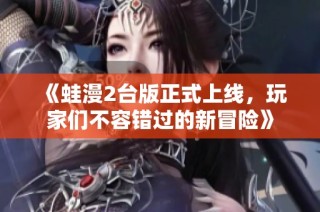 《蛙漫2台版正式上线，玩家们不容错过的新冒险》