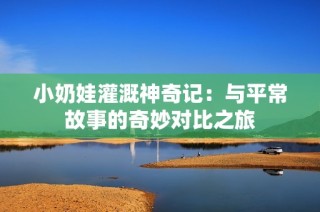小奶娃灌溉神奇记：与平常故事的奇妙对比之旅