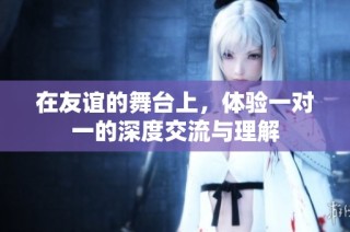 在友谊的舞台上，体验一对一的深度交流与理解