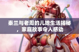 秦兰与老周的儿媳生活揭秘，家庭故事令人感动