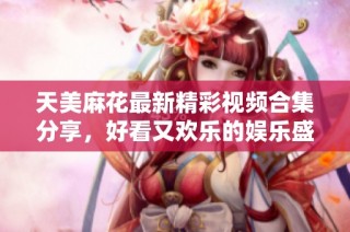 天美麻花最新精彩视频合集分享，好看又欢乐的娱乐盛宴