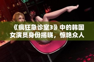 《疯狂急诊室3》中的韩国女演员身份揭晓，惊艳众人引热议