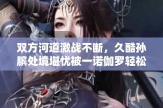 双方河道激战不断，久酷孙膑处境堪忧被一诺伽罗轻松击倒