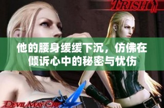 他的腰身缓缓下沉，仿佛在倾诉心中的秘密与忧伤