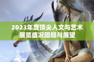 2023年度顶尖人文与艺术展览盛况回顾与展望
