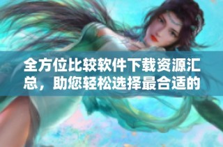 全方位比较软件下载资源汇总，助您轻松选择最合适的软件