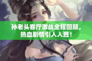 孙老头客厅激战全程回顾，热血剧情引人入胜！