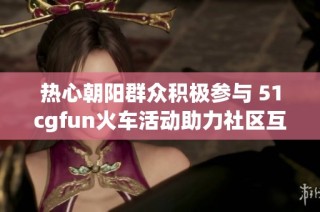 热心朝阳群众积极参与 51cgfun火车活动助力社区互动