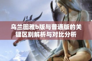 乌兰图雅b版与普通版的关键区别解析与对比分析