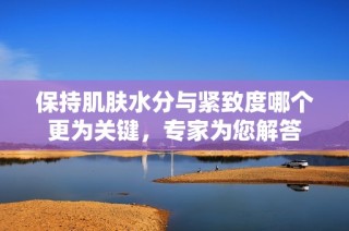 保持肌肤水分与紧致度哪个更为关键，专家为您解答