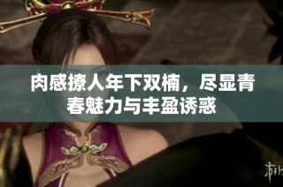 肉感撩人年下双楠，尽显青春魅力与丰盈诱惑