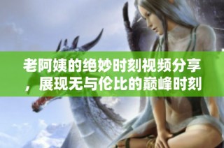 老阿姨的绝妙时刻视频分享，展现无与伦比的巅峰时刻