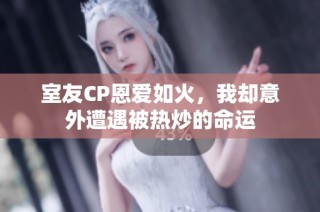 室友CP恩爱如火，我却意外遭遇被热炒的命运