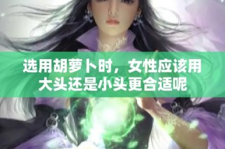选用胡萝卜时，女性应该用大头还是小头更合适呢