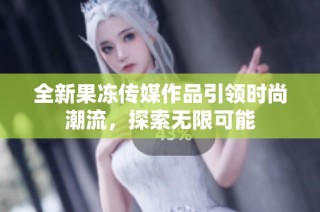 全新果冻传媒作品引领时尚潮流，探索无限可能