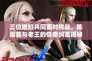 三位媳妇共同面对挑战，陈淑蓉与老王的情感纠葛揭秘