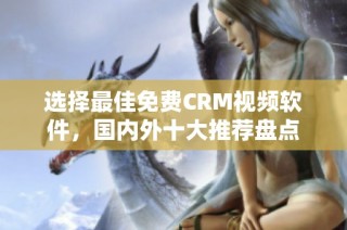 选择最佳免费CRM视频软件，国内外十大推荐盘点