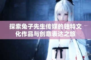 探索兔子先生传媒的独特文化作品与创意表达之旅