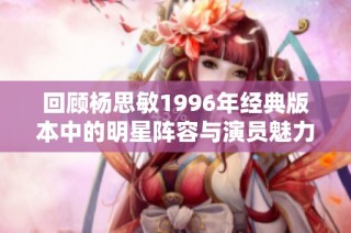 回顾杨思敏1996年经典版本中的明星阵容与演员魅力