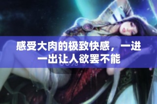 感受大肉的极致快感，一进一出让人欲罢不能