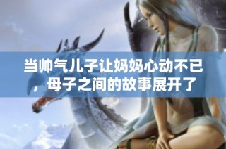 当帅气儿子让妈妈心动不已，母子之间的故事展开了