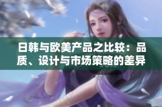 日韩与欧美产品之比较：品质、设计与市场策略的差异分析