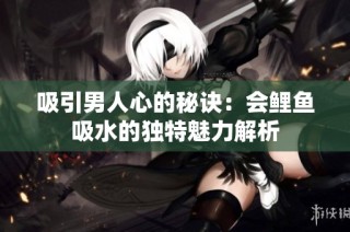 吸引男人心的秘诀：会鲤鱼吸水的独特魅力解析
