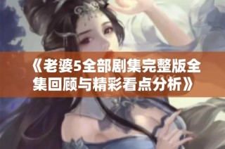《老婆5全部剧集完整版全集回顾与精彩看点分析》