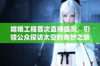 嫦娥工程首次直播盛况，引领公众探访太空的奇妙之旅