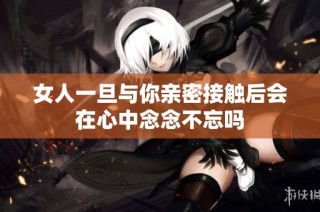女人一旦与你亲密接触后会在心中念念不忘吗