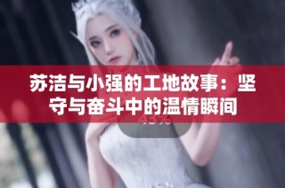苏洁与小强的工地故事：坚守与奋斗中的温情瞬间