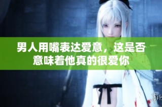 男人用嘴表达爱意，这是否意味着他真的很爱你