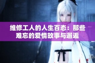 维修工人的人生百态：那些难忘的爱情故事与邂逅