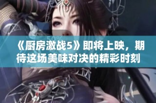 《厨房激战5》即将上映，期待这场美味对决的精彩时刻