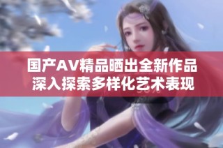 国产AV精品晒出全新作品 深入探索多样化艺术表现形式