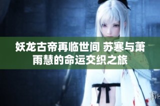 妖龙古帝再临世间 苏寒与萧雨慧的命运交织之旅