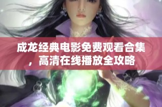 成龙经典电影免费观看合集，高清在线播放全攻略