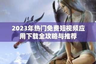 2023年热门免费短视频应用下载全攻略与推荐