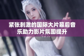 紧张刺激的国际大片幕后音乐助力影片氛围提升