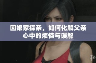 回娘家探亲，如何化解父亲心中的烦恼与误解