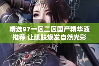 精选97一区二区国产精华液推荐 让肌肤焕发自然光彩
