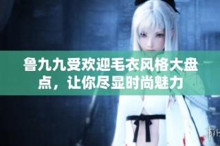 鲁九九受欢迎毛衣风格大盘点，让你尽显时尚魅力